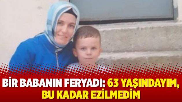 Bir babanın feryadı: 63 yaşındayım, bu kadar ezilmedim