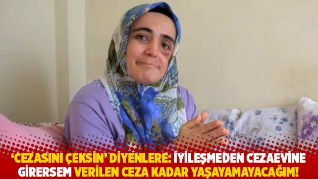 'Cezasını çeksin' diyenlere: İyileşmeden cezaevine girersem verilen ceza kadar yaşayamayacağım!