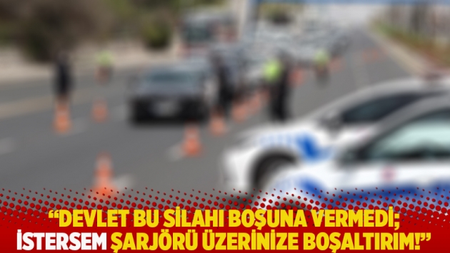 "Devlet bu silahı boşuna vermedi, istersem şarjörü üzerinize boşaltırım"