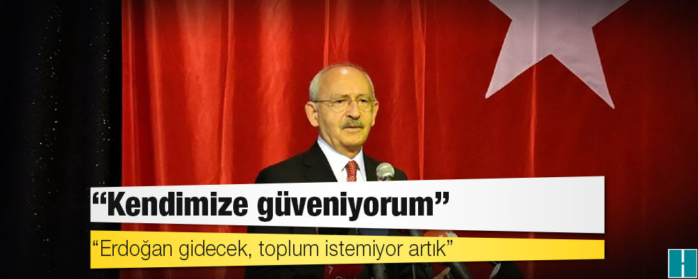 Kılıçdaroğlu: Erdoğan gidecek, toplum istemiyor artık