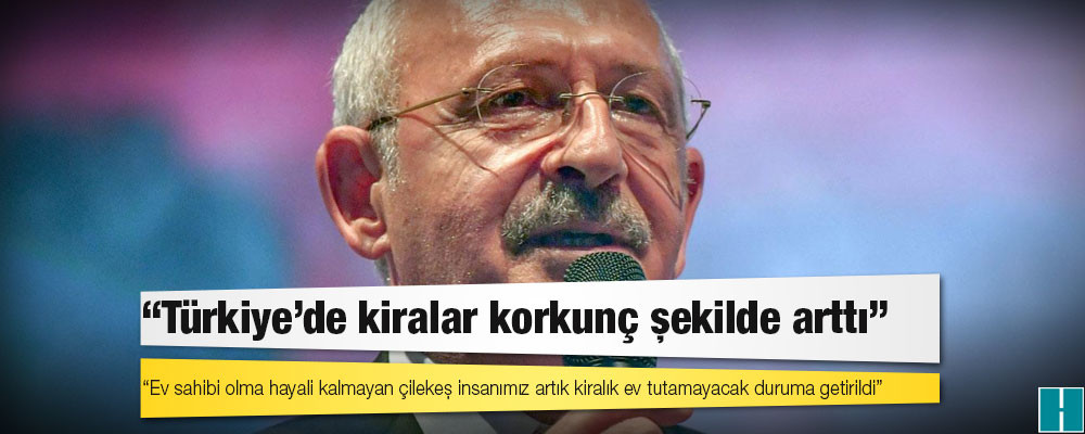 Kılıçdaroğlu: Türkiye'de kiralar korkunç şekilde arttı