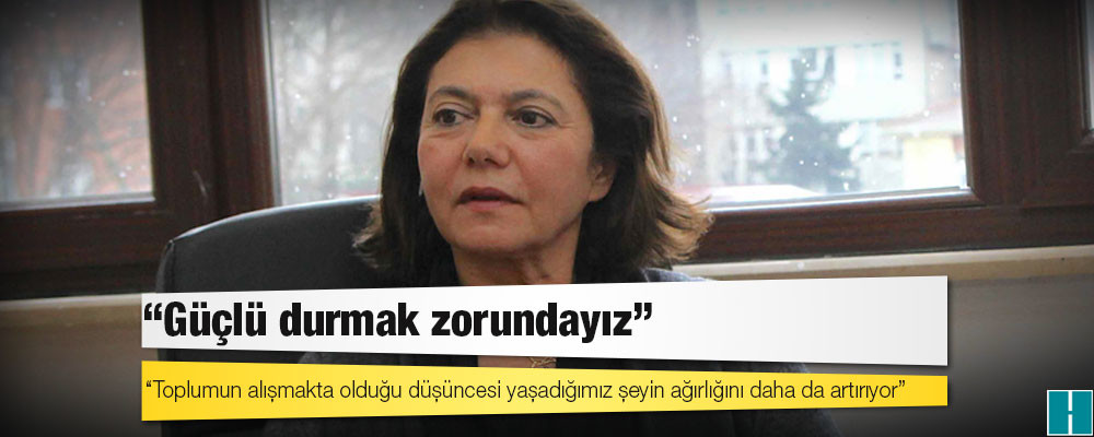 Prof. Dr. Ayşe Buğra: Toplumun alışmakta olduğu düşüncesi yaşadığımız şeyin ağırlığını daha da artırıyor, güçlü durmak zorundayız