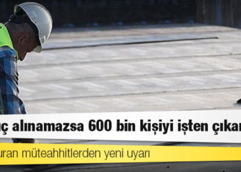İş durduran müteahhitlerden yeni uyarı: Sonuç alınamazsa 600 bin kişiyi işten çıkarırız