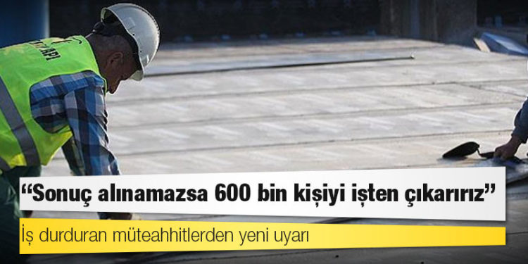 İş durduran müteahhitlerden yeni uyarı: Sonuç alınamazsa 600 bin kişiyi işten çıkarırız