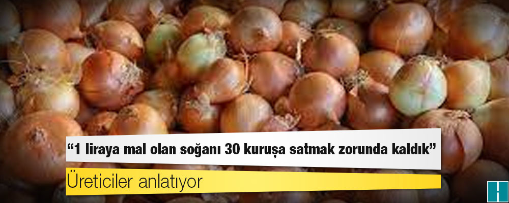 Üreticiler anlatıyor: 1 liraya mal olan soğanı 30 kuruşa satmak zorunda kaldık