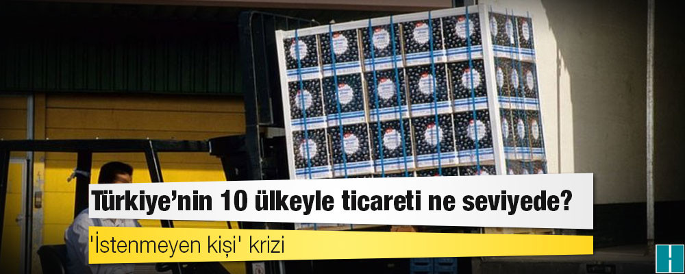 'İstenmeyen kişi' krizi: Türkiye'nin 10 ülkeyle ticareti ne seviyede?