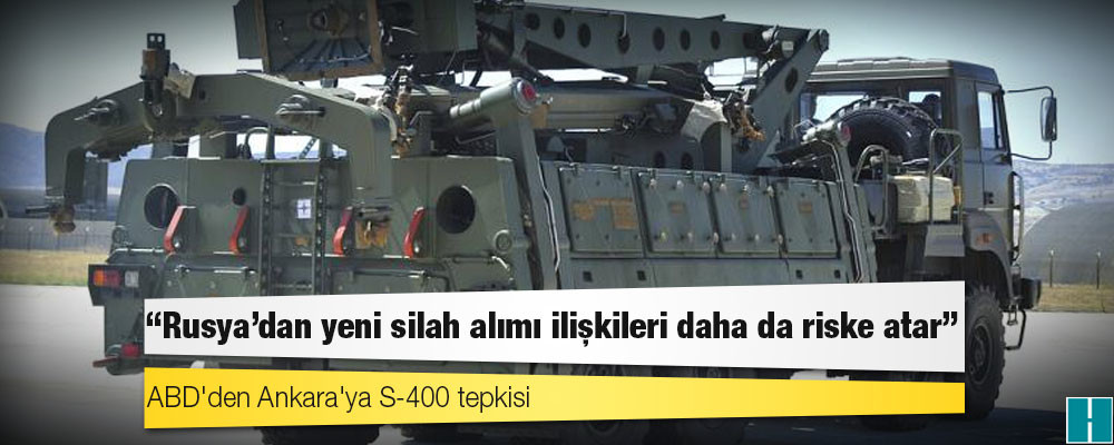 ABD'den Ankara'ya S-400 tepkisi: Rusya'dan yeni silah alımı ilişkileri daha da riske atar