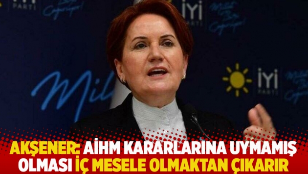 Akşener: AİHM kararlarına uymamış olması iç mesele olmaktan çıkarır