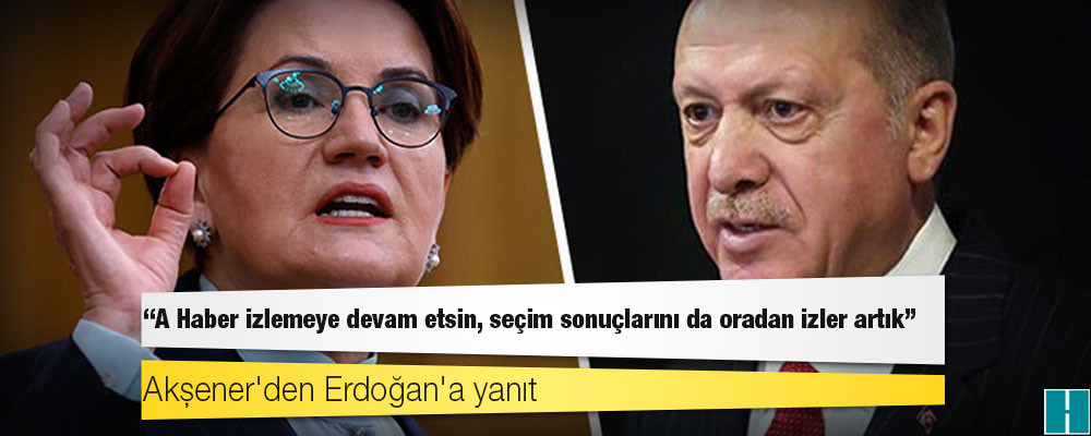 Akşener'den Erdoğan'a yanıt: A Haber izlemeye devam etsin, seçim sonuçlarını da oradan izler artık