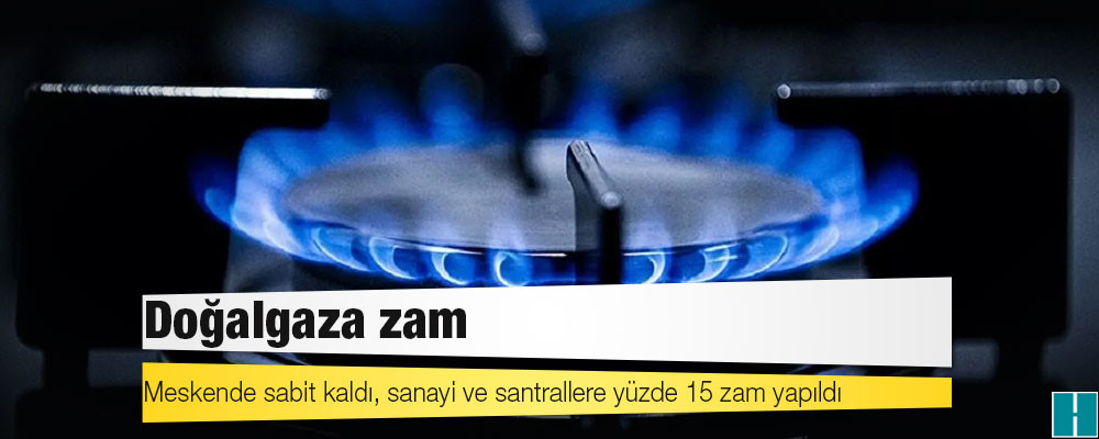 Doğalgaza zam: Meskende sabit kaldı, sanayi ve santrallere yüzde 15 zam yapıldı