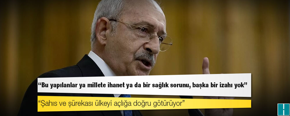 Kılıçdaroğlu: Bu yapılanlar ya millete ihanet ya da bir sağlık sorunu, başka bir izahı yok