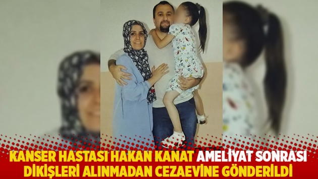 Kanser hastası Hakan Kanat ameliyat sonrası dikişleri alınmadan cezaevine gönderildi