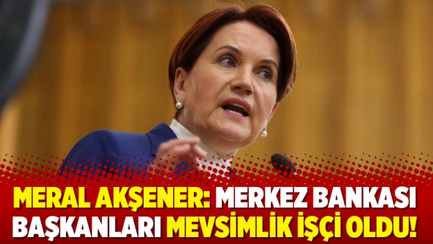 Meral Akşener: Merkez Bankası başkanları mevsimlik işçi oldu!