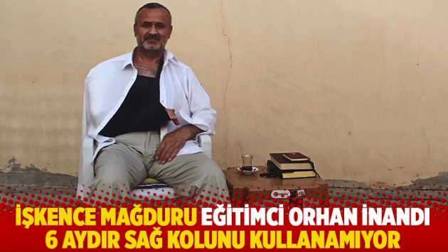 İşkence mağduru eğitimci Orhan İnandı 6 aydır sağ kolunu kullanamıyor