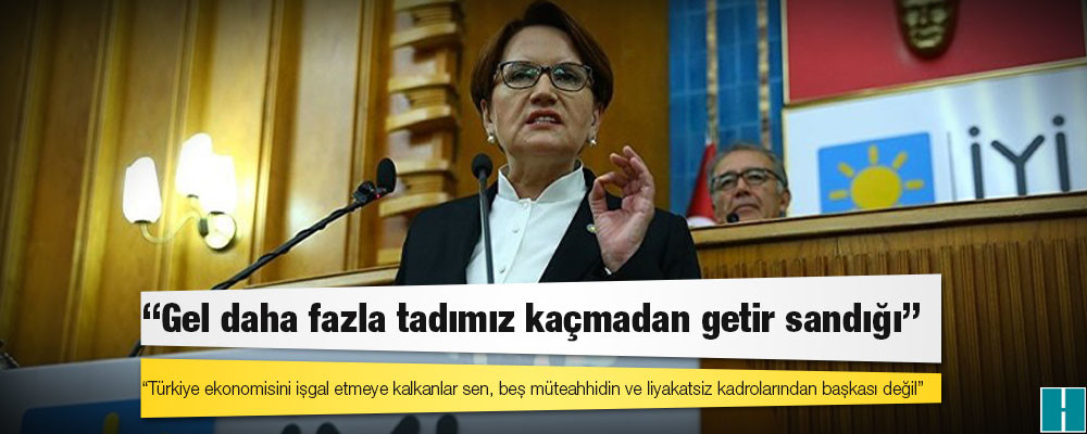 Akşener’den Erdoğan’a: Türkiye ekonomisini işgal etmeye kalkanlar sen, beş müteahhidin ve liyakatsiz kadrolarından başkası değil