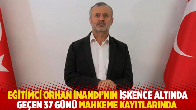 Eğitimci Orhan İnandı'nın işkence altında geçen 37 günü mahkeme kayıtlarında