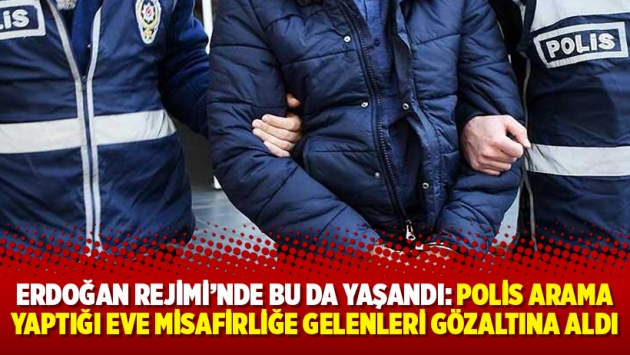 Erdoğan Rejimi’nde bu da yaşandı: Polis arama yaptığı eve misafirliğe gelenleri gözaltına aldı