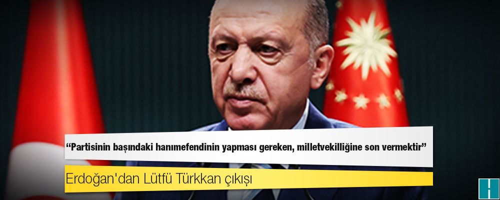 Erdoğan'dan Lütfü Türkkan çıkışı: Partisinin başındaki hanımefendinin yapması gereken, milletvekilliğine son vermektir