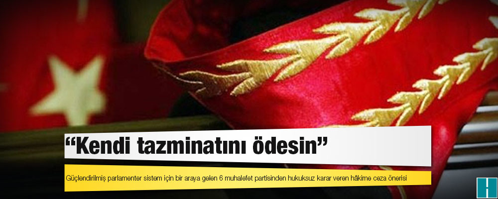 Güçlendirilmiş parlamenter sistem için bir araya gelen 6 muhalefet partisinden hukuksuz karar veren hâkime ceza önerisi: Kendi tazminatını ödesin