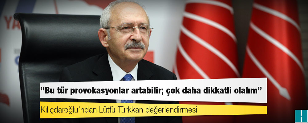 Kılıçdaroğlu’ndan Lütfü Türkkan değerlendirmesi: Bu tür provokasyonlar artabilir; çok daha dikkatli olalım