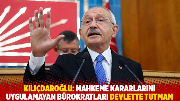 Kılıçdaroğlu: Mahkeme kararlarını uygulamayan bürokratları devlette tutmam