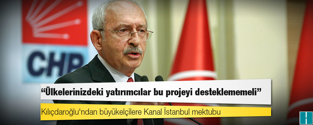 Kılıçdaroğlu'ndan büyükelçilere Kanal İstanbul mektubu: Ülkelerinizdeki yatırımcılar bu projeyi desteklememeli