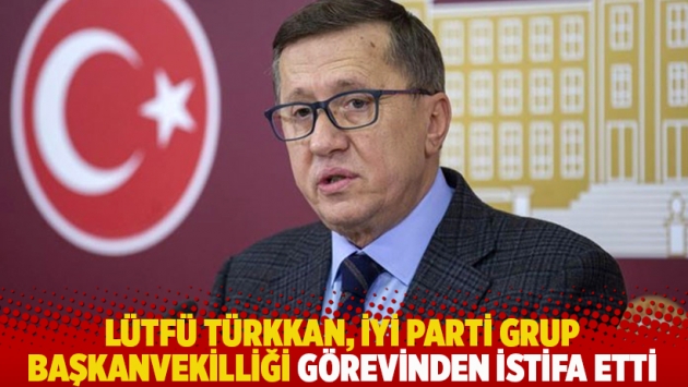 Lütfü Türkkan, İYİ Parti Grup Başkanvekilliği görevinden istifa etti