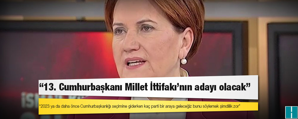 Meral Akşener: 13. Cumhurbaşkanı Millet İttifakı'nın adayı olacak