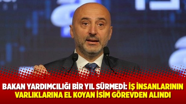 Bakan Yardımcılığı bir yıl sürmedi: İş insanlarının varlıklarına el koyan isim görevden alındı