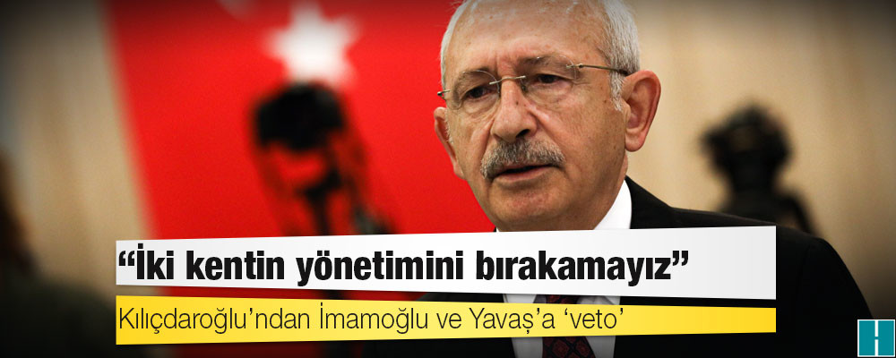 Kılıçdaroğlu’ndan İmamoğlu ve Yavaş’a ‘veto’: İki kentin yönetimini bırakamayız