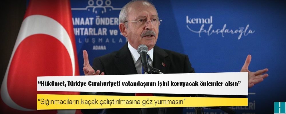 Kılıçdaroğlu: Hükümet, Türkiye Cumhuriyeti vatandaşının işini koruyacak önlemler alsın, sığınmacıların kaçak çalıştırılmasına göz yummasın