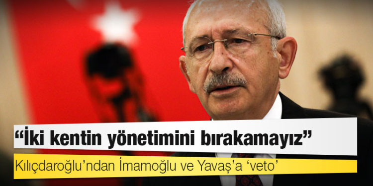 Kılıçdaroğlu’ndan İmamoğlu ve Yavaş’a ‘veto’: İki kentin yönetimini bırakamayız