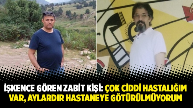 İşkence gören Zabit Kişi: Çok ciddi hastalığım var, aylardır hastaneye götürülmüyorum