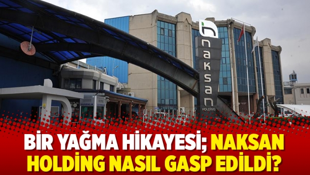 Bir yağma hikayesi; Naksan Holding nasıl gasp edildi?