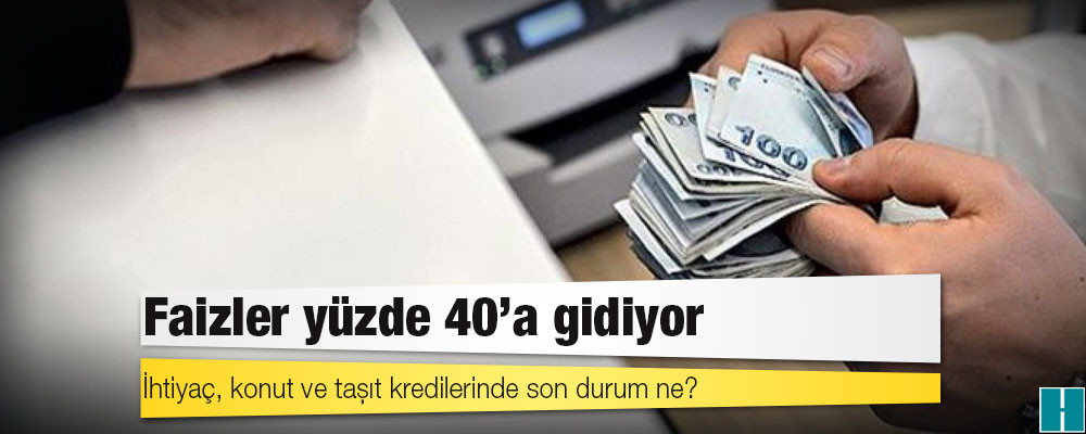 Faizler yüzde 40’a gidiyor: İhtiyaç, konut ve taşıt kredilerinde son durum ne?