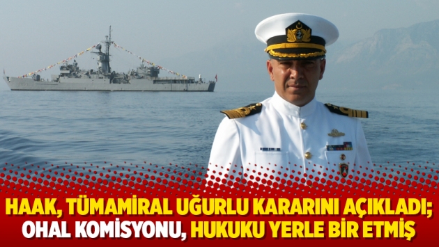 HAAK, Tümamiral Uğurlu kararını açıkladı; OHAL Komisyonu, hukuku yerle bir etmiş