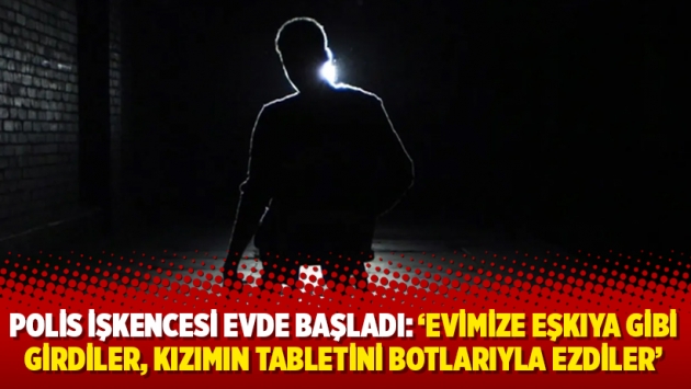 Polis işkencesi evde başladı: ‘Evimize eşkıya gibi girdiler, kızımın tabletini botlarıyla ezdiler'