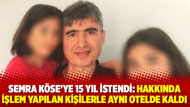 Semra Köse’ye 15 yıl istendi: Hakkında işlem yapılan kişilerle aynı otelde kaldı