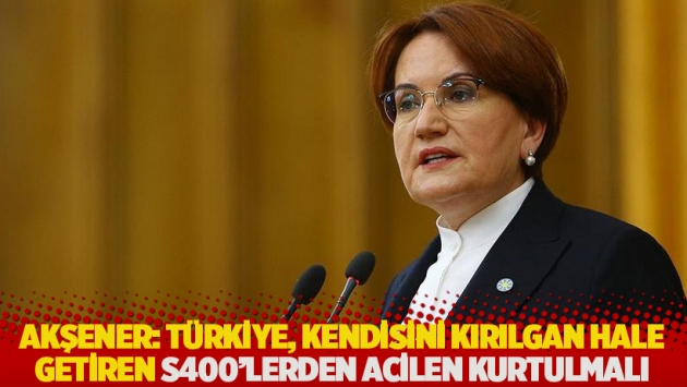 Akşener: Türkiye, kendisini kırılgan hale getiren S400'lerden acilen kurtulmalı