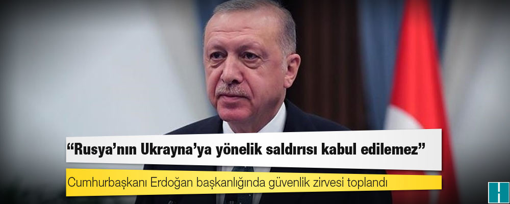 Erdoğan başkanlığında güvenlik zirvesi toplandı: Rusya’nın Ukrayna'ya yönelik saldırısı uluslararası hukuku ihlal ediyor ve kabul edilemez