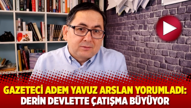 Gazeteci Adem Yavuz Arslan yorumladı: Derin devlette çatışma büyüyor