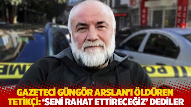 Gazeteci Güngör Arslan’ı öldüren tetikçi: 'Seni rahat ettireceğiz' dediler