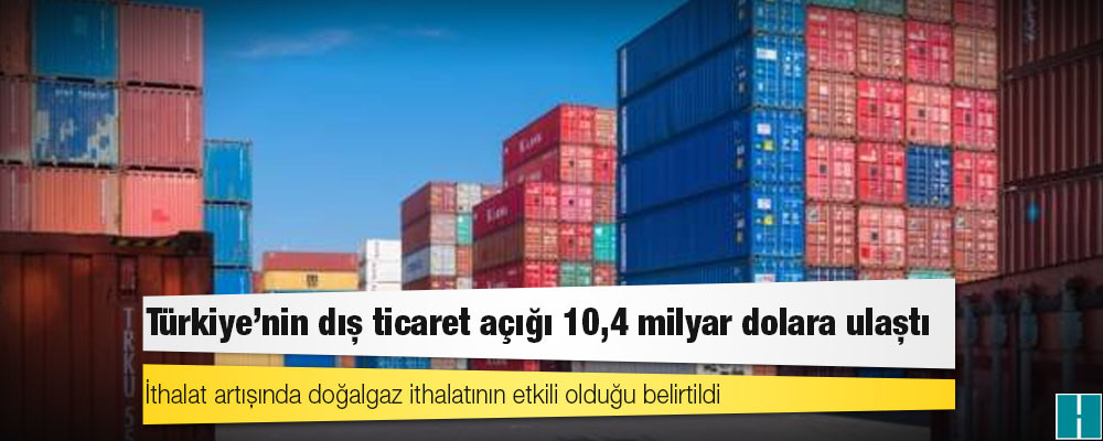 Türkiye'nin dış ticaret açığı 10,4 milyar dolara ulaştı