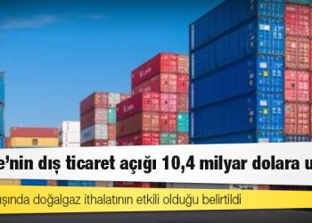 Türkiye'nin dış ticaret açığı 10,4 milyar dolara ulaştı