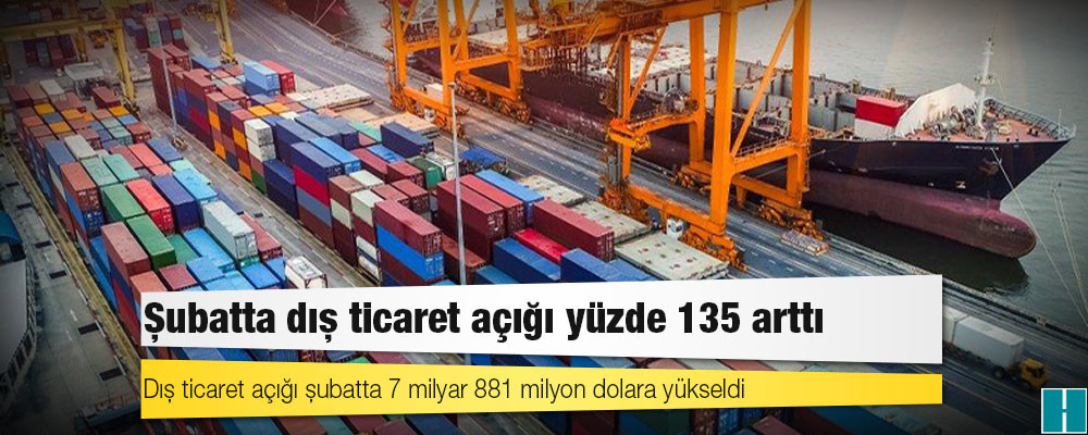 Şubatta dış ticaret açığı yüzde 135 arttı