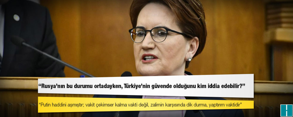 Akşener: Putin haddini aşmıştır; vakit çekimser kalma vakti değil, zalimin karşısında dik durma, yaptırım vaktidir