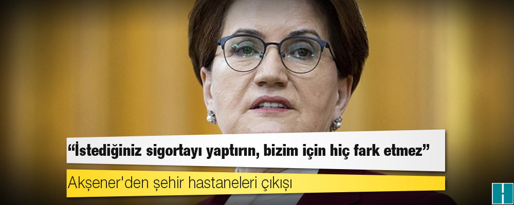 Akşener'den şehir hastaneleri çıkışı: İstediğiniz sigortayı yaptırın, bizim için hiç fark etmez