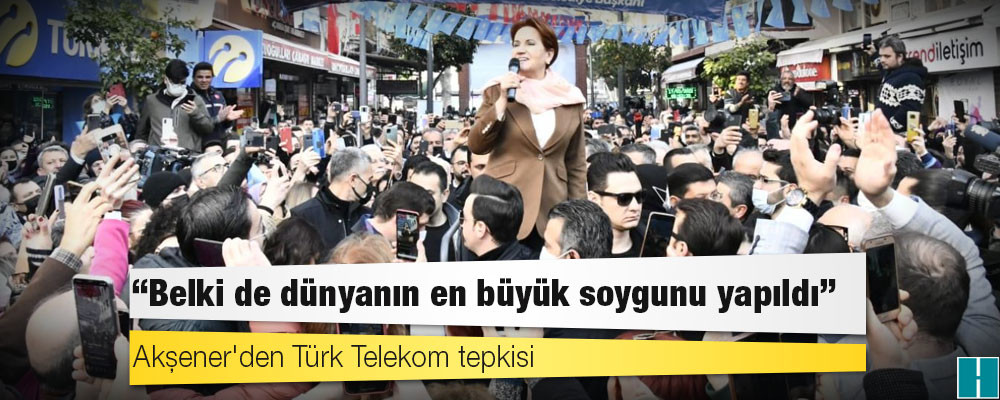 Akşener'den Türk Telekom tepkisi: Belki de dünyanın en büyük soygunu yapıldı