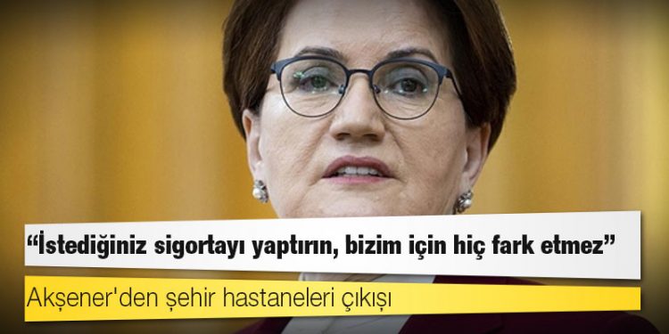 Akşener'den şehir hastaneleri çıkışı: İstediğiniz sigortayı yaptırın, bizim için hiç fark etmez