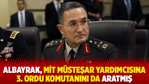 Albayrak, MİT müsteşar yardımcısına 3. Ordu komutanını da aratmış